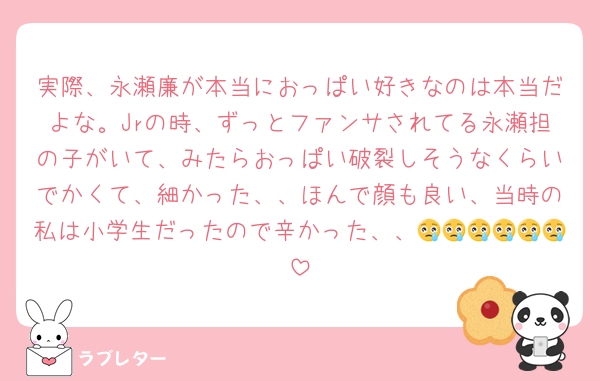 実際、永瀬廉が本当におっぱい好きなのは本当だよな。Jrの時、ずっとファンサされてる永瀬担の子がいて、みたらおっぱい破裂しそうなくらいでかくて、細かった、、ほんで顔も良い、当時の私は小学生だったので辛かった、、😢😢😢😢😢😢