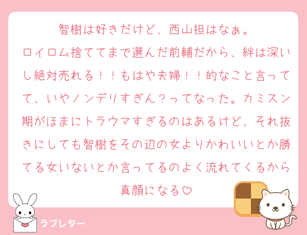 智樹は好きだけど、西山担はなぁ。
ロイロム捨ててまで選んだ前輔だから、絆は深いし絶対売れる！！もはや夫婦！！的なこと言ってて、いやノンデリすぎん？ってなった。カミスン期がほまにトラウマすぎるのはあるけど、それ抜きにしても智樹をその辺の女よりかわいいとか勝てる女いないとか言ってるのよく流れてくるから真顔になる