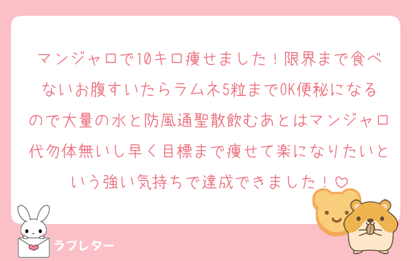 マンジャロで10キロ痩せました！限界まで食べないお腹すいたらラムネ5粒までOK便秘になるので大量の水と防風通聖散飲むあとはマンジャロ代勿体無いし早く目標まで痩せて楽になりたいという強い気持ちで達成できました！