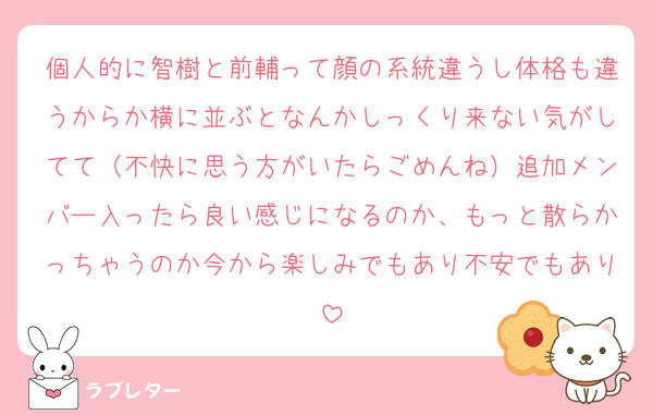 個人的に智樹と前輔って顔の系統違うし体格も違うからか横に並ぶとなんかしっくり来ない気がしてて（不快に思う方がいたらごめんね）追加メンバー入ったら良い感じになるのか、もっと散らかっちゃうのか今から楽しみでもあり不安でもあり