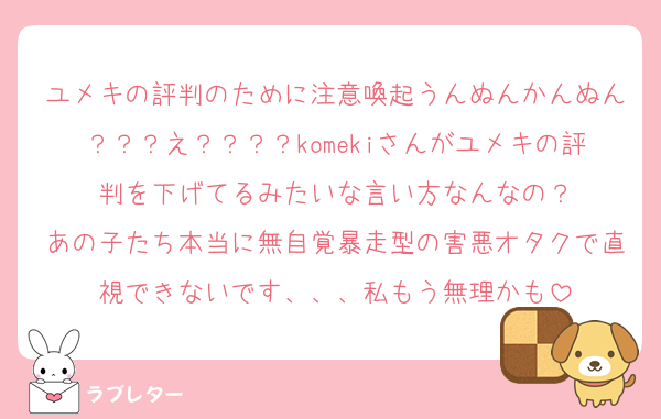 ユメキの評判のために注意喚起うんぬんかんぬん？？？え？？？？komekiさんがユメキの評判を下げてるみたいな言い方なんなの？
あの子たち本当に無自覚暴走型の害悪オタクで直視できないです、、、私もう無理かも