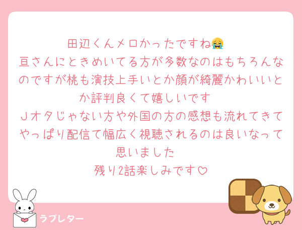 田辺くんメロかったですね😭
亘さんにときめいてる方が多数なのはもちろんなのですが桃も演技上手いとか顔が綺麗かわいいとか評判良くて嬉しいです
Ｊオタじゃない方や外国の方の感想も流れてきてやっぱり配信て幅広く視聴されるのは良いなって思いました
残り2話楽しみです