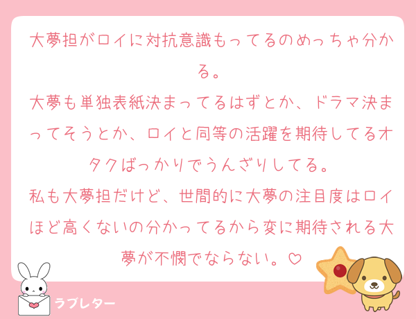 大夢担がロイに対抗意識もってるのめっちゃ分かる。
大夢も単独表紙決まってるはずとか、ドラマ決まってそうとか、ロイと同等の活躍を期待してるオタクばっかりでうんざりしてる。
私も大夢担だけど、世間的に大夢の注目度はロイほど高くないの分かってるから変に期待される大夢が不憫でならない。
