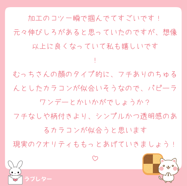 加工のコツ一瞬で掴んでてすごいです！
元々伸びしろがあると思っていたのですが、想像以上に良くなっていて私も嬉しいです
！
むっちさんの顔のタイプ的に、フチありのちゅるんとしたカラコンが似合いそうなので、パピーラワンデーとかいかがでしょうか？
フチなしや柄付きより、シンプルかつ透明感のあるカラコンが似合うと思います
現実のクオリティももっとあげていきましょう！