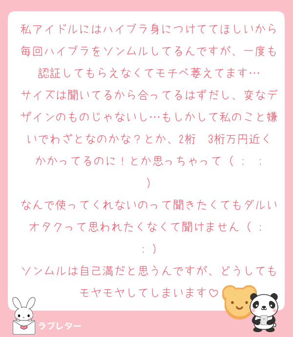 私アイドルにはハイブラ身につけててほしいから毎回ハイブラをソンムルしてるんですが、一度も認証してもらえなくてモチベ萎えてます…
サイズは聞いてるから合ってるはずだし、変なデザインのものじゃないし…もしかして私のこと嫌いでわざとなのかな？とか、2桁〜3桁万円近くかかってるのに！とか思っちゃって（ ;  ; ）
なんで使ってくれないのって聞きたくてもダルいオタクって思われたくなくて聞けません（ ;  ; ）
ソンムルは自己満だと思うんですが、どうしてもモヤモヤしてしまいます