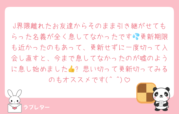 J界隈離れたお友達からそのまま引き継がせてもらった名義が全く息してなかったです💦更新期限も近かったのもあって、更新せずに一度切って入会し直すと、今まで息してなかったのが嘘のように息し始めました👍✨思い切って更新切ってみるのもオススメです(^ ^)
