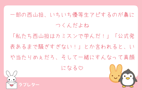 一部の西山担、いちいち優等生アピするのが鼻につくんだよね
「私たち西山担はカミスンで学んだ！」「公式発表あるまで騒ぎすぎない！」とか言われると、いや当たりめぇだろ、そして一緒にすんなって真顔になる