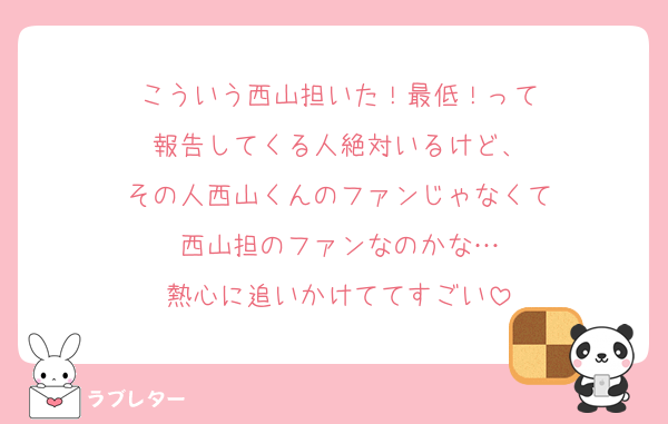 こういう西山担いた！最低！って
報告してくる人絶対いるけど、
その人西山くんのファンじゃなくて
西山担のファンなのかな…
熱心に追いかけててすごい