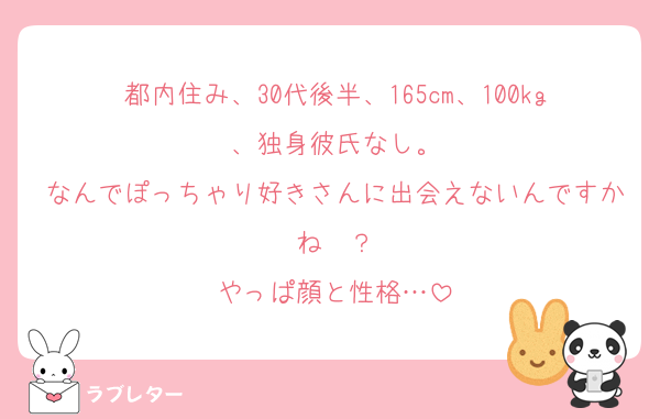都内住み、30代後半、165cm、100kg、独身彼氏なし。
なんでぽっちゃり好きさんに出会えないんですかね〜？
やっぱ顔と性格…