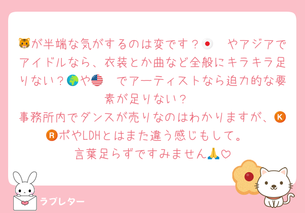 🐯が半端な気がするのは変です？🇯🇵やアジアでアイドルなら、衣装とか曲など全般にキラキラ足りない？🌍や🇺🇸でアーティストなら迫力的な要素が足りない？
事務所内でダンスが売りなのはわかりますが、🇰🇷ポやLDHとはまた違う感じもして。
言葉足らずですみません🙏