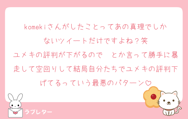 komekiさんがしたことってあの真理でしかないツイートだけですよね？笑
ユメキの評判が下がるので〜とか言って勝手に暴走して空回りして結局自分たちでユメキの評判下げてるっていう最悪のパターン
