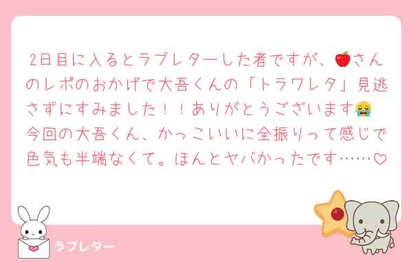 2日目に入るとラブレターした者ですが、🍎さんのレポのおかげで大吾くんの「トラワレタ」見逃さずにすみました！！ありがとうございます😭
今回の大吾くん、かっこいいに全振りって感じで色気も半端なくて。ほんとヤバかったです……