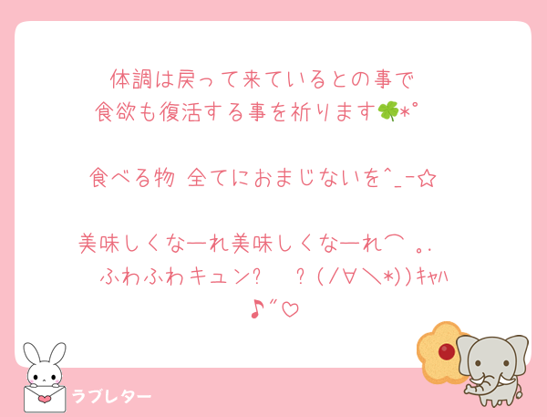 体調は戻って来ているとの事で
食欲も復活する事を祈ります🍀*゜

食べる物 全てにおまじないを^_ｰ☆

美味しくなーれ美味しくなーれ⌒♡｡．
ふわふわキュン✨️🫶✨️(/∀＼*))ｷｬﾊ♪"