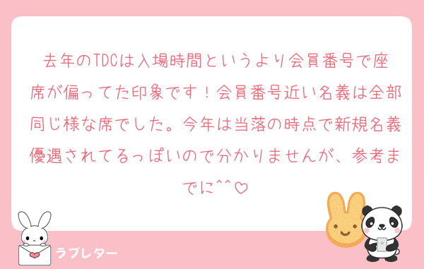 去年のTDCは入場時間というより会員番号で座席が偏ってた印象です！会員番号近い名義は全部同じ様な席でした。今年は当落の時点で新規名義優遇されてるっぽいので分かりませんが、参考までに^^