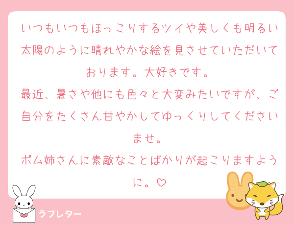 いつもいつもほっこりするツイや美しくも明るい太陽のように晴れやかな絵を見させていただいております。大好きです。
最近、暑さや他にも色々と大変みたいですが、ご自分をたくさん甘やかしてゆっくりしてくださいませ。
ポム姉さんに素敵なことばかりが起こりますように。