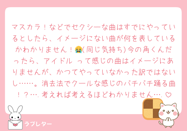 マスカラ！などでセクシーな曲はすでにやっているとしたら、イメージにない曲が何を表しているかわかりません！😭(同じ気持ち)今の角くんだったら、アイドル♡って感じの曲はイメージにありませんが、かつてやっていなかった訳ではないし……。消去法でクールな感じのバチバチ踊る曲！？….考えれば考えるほどわかりません….