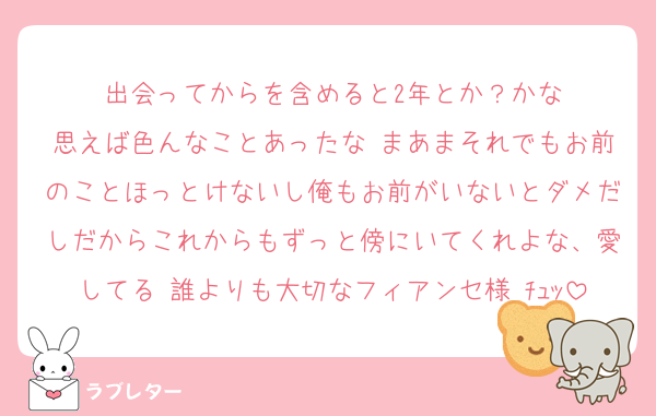 出会ってからを含めると2年とか？かな
思えば色んなことあったな まあまそれでもお前のことほっとけないし俺もお前がいないとダメだしだからこれからもずっと傍にいてくれよな、愛してる 誰よりも大切なフィアンセ様♡ﾁｭｯ