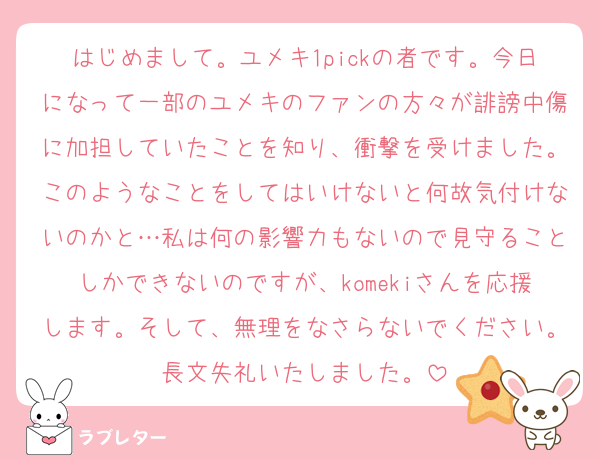はじめまして。ユメキ1pickの者です。今日になって一部のユメキのファンの方々が誹謗中傷に加担していたことを知り、衝撃を受けました。このようなことをしてはいけないと何故気付けないのかと…私は何の影響力もないので見守ることしかできないのですが、komekiさんを応援します。そして、無理をなさらないでください。長文失礼いたしました。