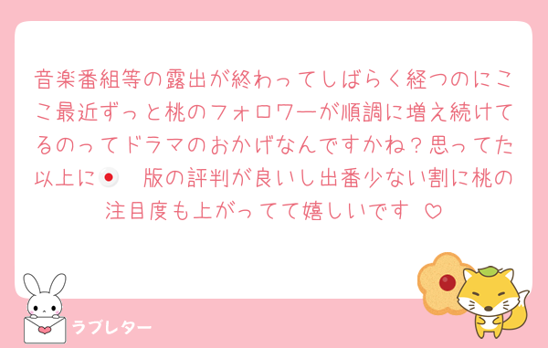 音楽番組等の露出が終わってしばらく経つのにここ最近ずっと桃のフォロワーが順調に増え続けてるのってドラマのおかげなんですかね？思ってた以上に🇯🇵版の評判が良いし出番少ない割に桃の注目度も上がってて嬉しいです☺️