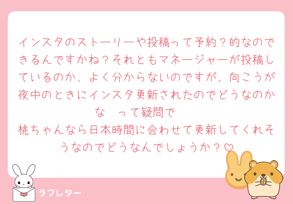 インスタのストーリーや投稿って予約？的なのできるんですかね？それともマネージャーが投稿しているのか、よく分からないのですが、向こうが夜中のときにインスタ更新されたのでどうなのかな〜って疑問で🥹
桃ちゃんなら日本時間に合わせて更新してくれそうなのでどうなんでしょうか？