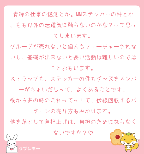 青緑の仕事の憶測とか。MMステッカーの件とか、もも以外の活躍気に触らないのかな？って思ってしまいます。
グループが売れないと個人もフューチャーされないし、基礎が出来ないと長い活動は難しいのでは？とおもいます。
ストラップも、ステッカーの件もグッズをメンバーがちょいだしって、よくあることです。
後からあの時のこれってっ！て、伏線回収するパターンの売り方もみかけます。
他を落として自担上げは、自担のためにならなくないですか？
