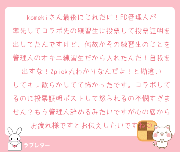 komekiさん最後にこれだけ！FD管理人が率先してコラボ先の練習生に投票して投票証明を出してたんですけど、何故かその練習生のことを管理人のオキニ練習生だから入れたんだ！自我を出すな！2pick丸わかりなんだよ！と勘違いしてキレ散らかしてて怖かったです。コラボしてるのに投票証明ポストして怒られるの不憫すぎません？もう管理人辞めるみたいですが心の底からお疲れ様ですとお伝えしたいですね