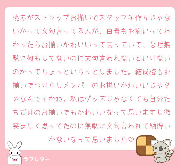 桃赤がストラップお揃いでスタッフ手作りじゃないかって文句言ってる人が、白青もお揃いってわかったらお揃いかわいいって言っていて、なぜ無駄に何もしてないのに文句言われないといけないのかってちょっといらっとしました。結局橙もお揃いでつけたしメンバーのお揃いかわいいじゃダメなんですかね。私はグッズじゃなくても自分たちだけのお揃いでもかわいいなって思いますし微笑ましく思ってたのに無駄に文句言われて納得いかないなって思いました