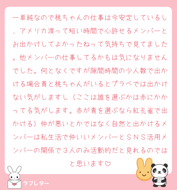 ー単純なので桃ちゃんの仕事は今安定しているし、アメリカ渡って短い時間で心許せるメンバーとお出かけしてよかったねって気持ちで見てました。他メンバーの仕事してるかもは気になりませんでした。何となくですが隙間時間の少人数で出かける場合青と桃ちゃんがいるとプラベでは出かけない気がしますし（ここは誰を選ぶかは赤にかかってる気がします。赤が青を選ぶなら紅孔雀で出かける）仲が悪いとかではなく自然と出かけるメンバーは私生活で仲いいメンバーとＳＮＳ活用メンバーの関係で３人のみ活動的だと見れるのではと思います