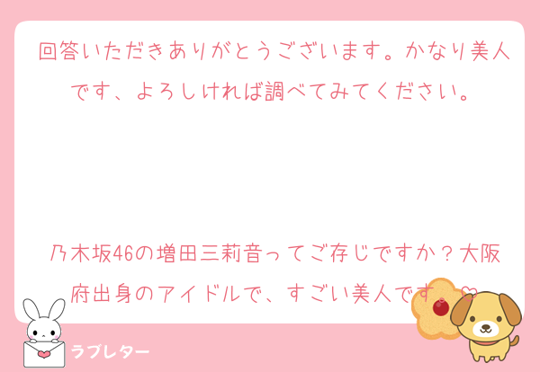回答いただきありがとうございます。かなり美人です、よろしければ調べてみてください。



乃木坂46の増田三莉音ってご存じですか？大阪府出身のアイドルで、すごい美人です。