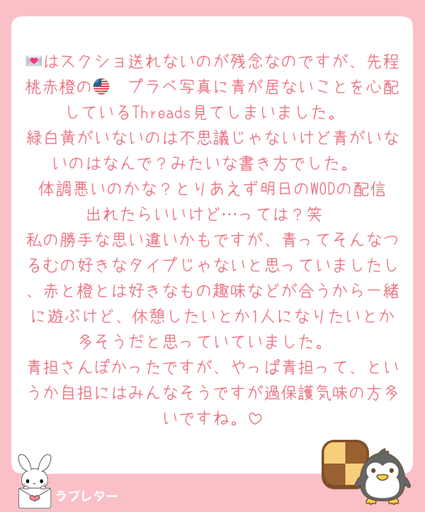 💌はスクショ送れないのが残念なのですが、先程桃赤橙の🇺🇸プラベ写真に青が居ないことを心配しているThreads見てしまいました。
緑白黄がいないのは不思議じゃないけど青がいないのはなんで？みたいな書き方でした。
体調悪いのかな？とりあえず明日のWODの配信出れたらいいけど…っては？笑
私の勝手な思い違いかもですが、青ってそんなつるむの好きなタイプじゃないと思っていましたし、赤と橙とは好きなもの趣味などが合うから一緒に遊ぶけど、休憩したいとか1人になりたいとか多そうだと思っていていました。
青担さんぽかったですが、やっぱ青担って、というか自担にはみんなそうですが過保護気味の方多いですね。