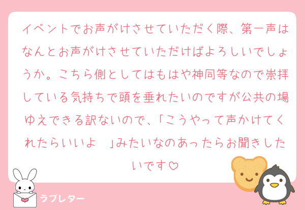 イベントでお声がけさせていただく際、第一声はなんとお声がけさせていただけばよろしいでしょうか。こちら側としてはもはや神同等なので崇拝している気持ちで頭を垂れたいのですが公共の場ゆえできる訳ないので、｢こうやって声かけてくれたらいいよ〜｣みたいなのあったらお聞きしたいです