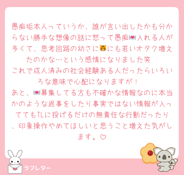愚痴垢本人っていうか、誰が言い出したかも分からない勝手な想像の話に怒って愚痴💌入れる人が多くて、思考回路の幼さに🐯にも若いオタク増えたのかな…という感情になりました笑
これで成人済みの社会経験ある人だったらいろいろな意味で心配になりますが！
あと、💌募集してる方も不確かな情報なのに本当かのような返事をしたり事実ではない情報が入っててもTLに投げるだけの無責任な行動だったり、印象操作やめてほしいと思うこと増えた気がします。