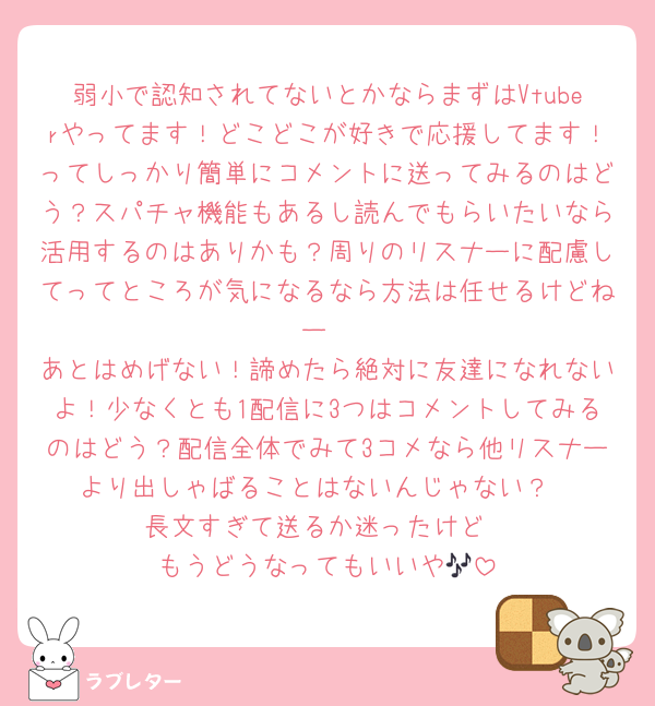 弱小で認知されてないとかならまずはVtuberやってます！どこどこが好きで応援してます！ってしっかり簡単にコメントに送ってみるのはどう？スパチャ機能もあるし読んでもらいたいなら活用するのはありかも？周りのリスナーに配慮してってところが気になるなら方法は任せるけどねー
あとはめげない！諦めたら絶対に友達になれないよ！少なくとも1配信に3つはコメントしてみるのはどう？配信全体でみて3コメなら他リスナーより出しゃばることはないんじゃない？
長文すぎて送るか迷ったけど
もうどうなってもいいや🎶