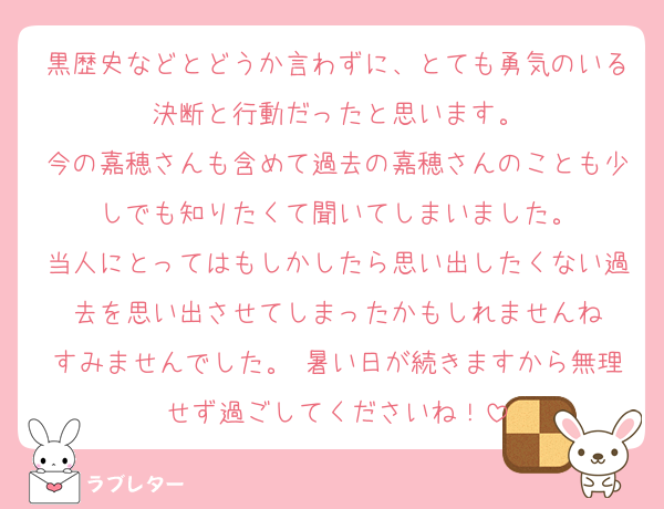 黒歴史などとどうか言わずに、とても勇気のいる決断と行動だったと思います。
今の嘉穂さんも含めて過去の嘉穂さんのことも少しでも知りたくて聞いてしまいました。
当人にとってはもしかしたら思い出したくない過去を思い出させてしまったかもしれませんね
すみませんでした。 暑い日が続きますから無理せず過ごしてくださいね！