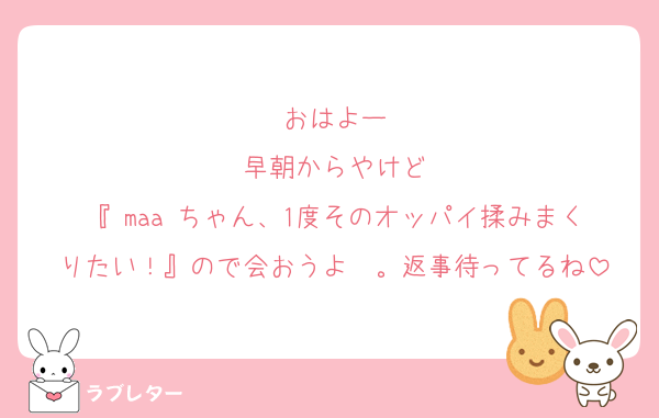 おはよー
早朝からやけど
『♡maa♡ちゃん、1度そのオッパイ揉みまくりたい！』ので会おうよ〜。返事待ってるね