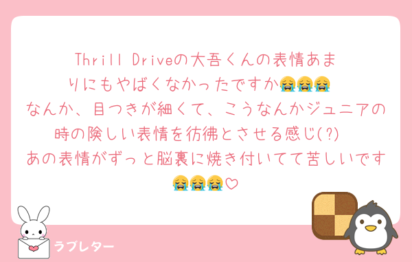 Thrill Driveの大吾くんの表情あまりにもやばくなかったですか😭😭😭
なんか、目つきが細くて、こうなんかジュニアの時の険しい表情を彷彿とさせる感じ(?)
あの表情がずっと脳裏に焼き付いてて苦しいです😭😭😭