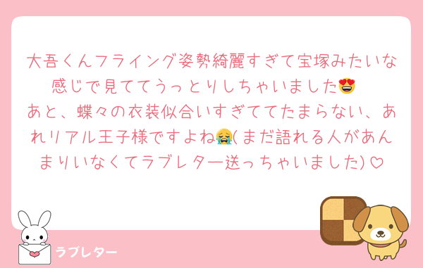 大吾くんフライング姿勢綺麗すぎて宝塚みたいな感じで見ててうっとりしちゃいました😍
あと、蝶々の衣装似合いすぎててたまらない、あれリアル王子様ですよね😭(まだ語れる人があんまりいなくてラブレター送っちゃいました)