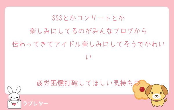 SSSとかコンサートとか
楽しみにしてるのがみんなブログから
伝わってきてアイドル楽しみにしてそうでかわいい

疲労困憊打破してほしい気持ち