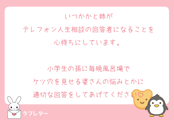 いつかかと姉が
テレフォン人生相談の回答者になることを
心待ちにしています。

小学生の孫に毎晩風呂場で
ケツ穴を見せる婆さんの悩みとかに
適切な回答をしてあげてください