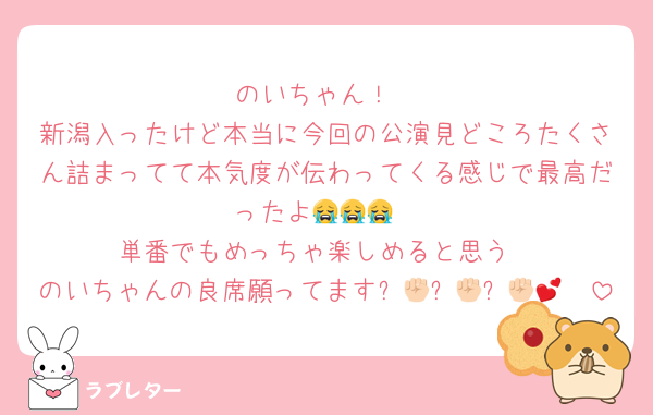 のいちゃん！
新潟入ったけど本当に今回の公演見どころたくさん詰まってて本気度が伝わってくる感じで最高だったよ😭😭😭
単番でもめっちゃ楽しめると思う
のいちゃんの良席願ってます✊🏻✊🏻✊🏻🥹💕