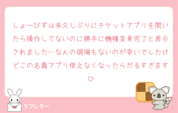 しょーびず以来久しぶりにチケットアプリを開いたら操作してないのに勝手に機種変更完了と表示されました…なんの現場もないのが幸いでしたけどこの名義アプリ使えなくなったらだるすぎます