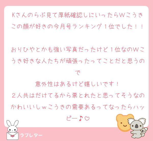Kさんのらぶ見て厚紙確認しにいったらＷこうきこの顔が好きの今月号ランキング１位でした！！
おりひやとかも強い写真だったけど１位なのＷこうき好きな人たちが頑張ったってことだと思うので
意外性はあるけど嬉しいです！
２人共はだけてるから票とれたと思ってそうなのかわいいしｗこうきの需要あるってなったらハッピー♪