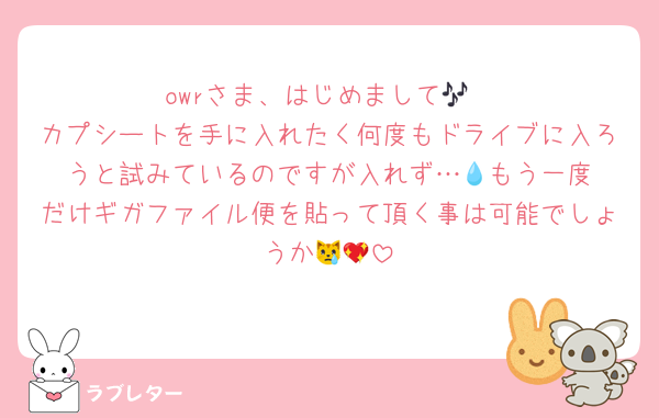 owrさま、はじめまして🎶
カプシートを手に入れたく何度もドライブに入ろうと試みているのですが入れず…‪💧‬もう一度だけギガファイル便を貼って頂く事は可能でしょうか😿💖