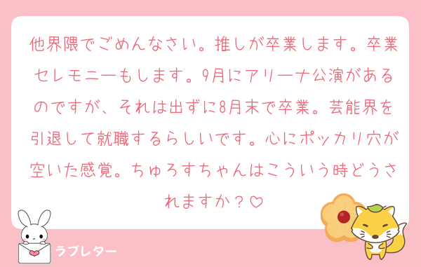 他界隈でごめんなさい。推しが卒業します。卒業セレモニーもします。9月にアリーナ公演があるのですが、それは出ずに8月末で卒業。芸能界を引退して就職するらしいです。心にポッカリ穴が空いた感覚。ちゅろすちゃんはこういう時どうされますか？