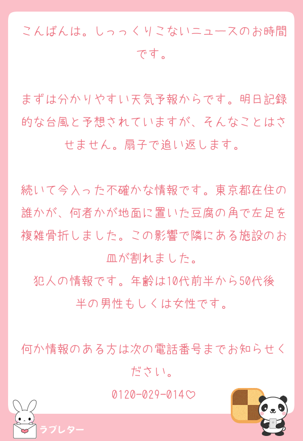 こんばんは。しっっくりこないニュースのお時間です。

まずは分かりやすい天気予報からです。明日記録的な台風と予想されていますが、そんなことはさせません。扇子で追い返します。

続いて今入った不確かな情報です。東京都在住の誰かが、何者かが地面に置いた豆腐の角で左足を複雑骨折しました。この影響で隣にある施設のお皿が割れました。
犯人の情報です。年齢は10代前半から50代後半の男性もしくは女性です。

何か情報のある方は次の電話番号までお知らせください。
0120-029-014