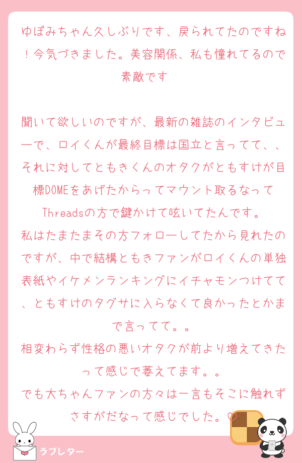 ゆぽみちゃん久しぶりです、戻られてたのですね！今気づきました。美容関係、私も憧れてるので素敵です⋆✦

聞いて欲しいのですが、最新の雑誌のインタビューで、ロイくんが最終目標は国立と言ってて、、それに対してともきくんのオタクがともすけが目標DOMEをあげたからってマウント取るなってThreadsの方で鍵かけて呟いてたんです。私はたまたまその方フォローしてたから見れたのですが、中で結構ともきファンがロイくんの単独表紙やイケメンランキングにイチャモンつけてて、ともすけのタグサに入らなくて良かったとかまで言ってて。。
相変わらず性格の悪いオタクが前より増えてきたって感じで萎えてます。。
でも大ちゃんファンの方々は一言もそこに触れずさすがだなって感じでした。