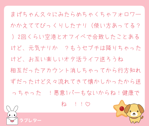 まげちゃん久々にみたらめちゃくちゃフォロワーかかえててびっくりしたナリ（使い方あってる？）2回くらい空港とオフイベで合致したことあるけど、元気ナリか〜？もうセブチは降りちゃったけど、お互い楽しいオタ活ライフ送ろうね〜〜〜相互だったアカウント消しちゃってから行方知れずだったけど久々流れてきて懐かしかったから送っちゃった〜！悪意1パーもないからね！健康でね〜！！