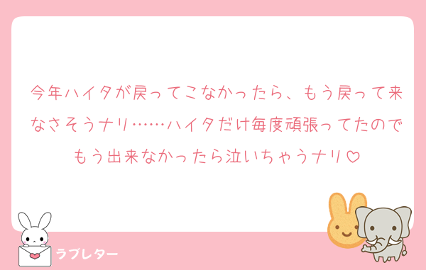 今年ハイタが戻ってこなかったら、もう戻って来なさそうナリ……ハイタだけ毎度頑張ってたのでもう出来なかったら泣いちゃうナリ