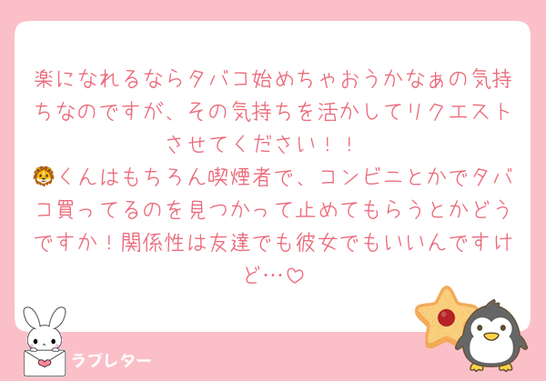 楽になれるならタバコ始めちゃおうかなぁの気持ちなのですが、その気持ちを活かしてリクエストさせてください！！
🦁くんはもちろん喫煙者で、コンビニとかでタバコ買ってるのを見つかって止めてもらうとかどうですか！関係性は友達でも彼女でもいいんですけど…
