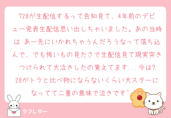 728が生配信するって告知見て、4年前のデビュー発表生配信思い出しちゃいました。あの当時は あー先にいかれちゃうんだろうなって落ち込んで、でも怖いもの見たさで生配信見て現実突きつけられて大泣きしたの覚えてます...今は728がトラと比べ物にならないくらい大スターになってて二重の意味で泣きです^_^
